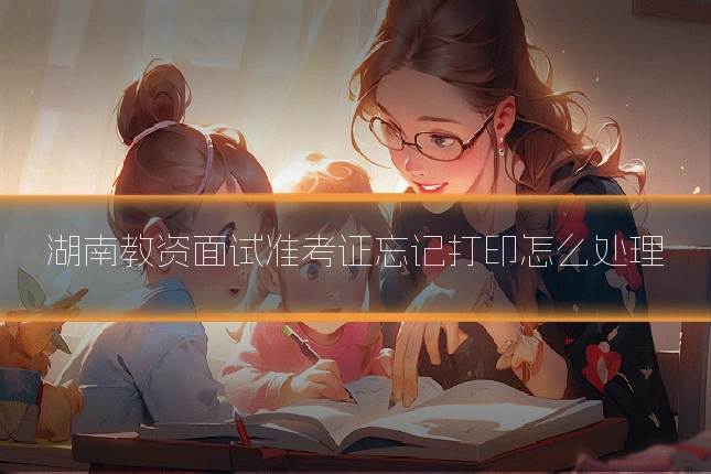 湖南教资面试准考证忘记打印怎么处理