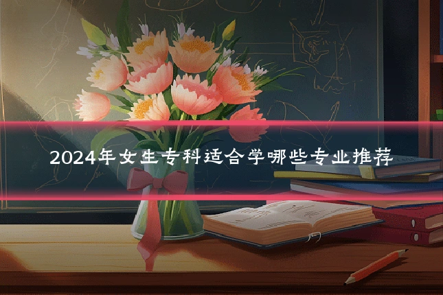2024年女生专科适合学哪些专业推荐