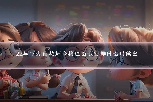 22年下湖南教师资格证面试安排什么时候出