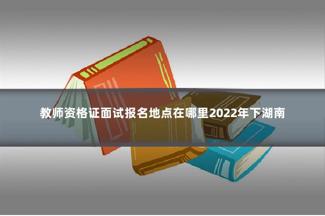 教师资格证面试报名地点在哪里2022年下湖南