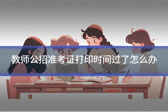 教师公招准考证打印时间过了怎么办