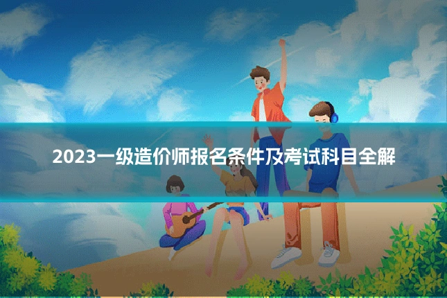 2023一级造价师报名条件及考试科目全解