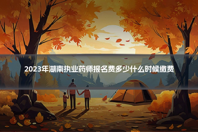2023年湖南执业药师报名费多少什么时候缴费