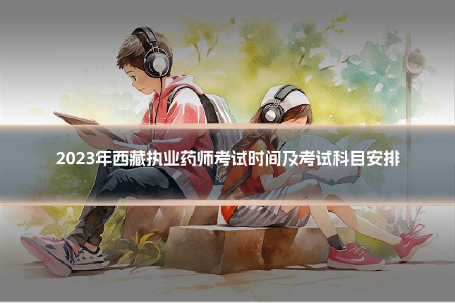2023年西藏执业药师考试时间及考试科目安排
