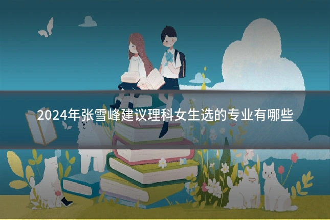2024年张雪峰建议理科女生选的专业有哪些