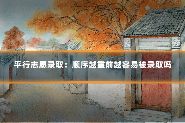 平行志愿录取：顺序越靠前越容易被录取吗