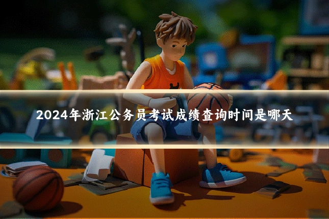 2024年浙江公务员考试成绩查询时间是哪天