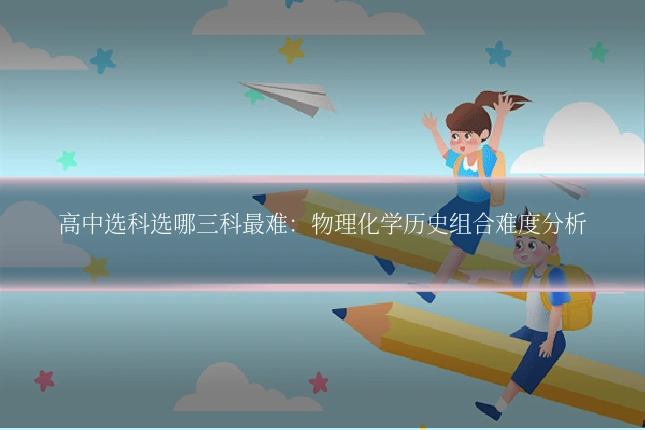高中选科选哪三科最难：物理化学历史组合难度分析