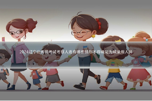 2024辽宁公务员考试考察人选有哪些情形不得确定为拟录用人员