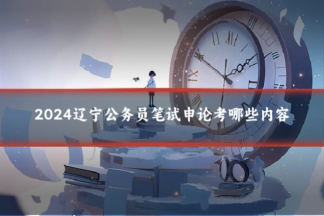 2024辽宁公务员笔试申论考哪些内容