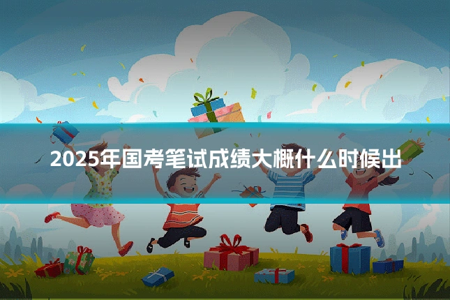 2025年国考笔试成绩大概什么时候出