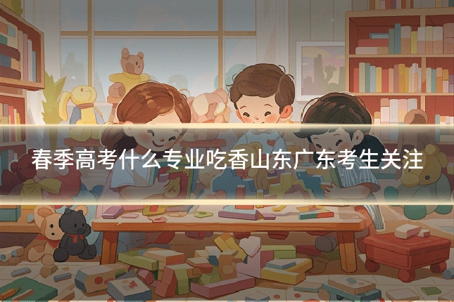 春季高考什么专业吃香山东广东考生关注