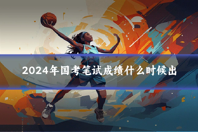 2024年国考笔试成绩什么时候出