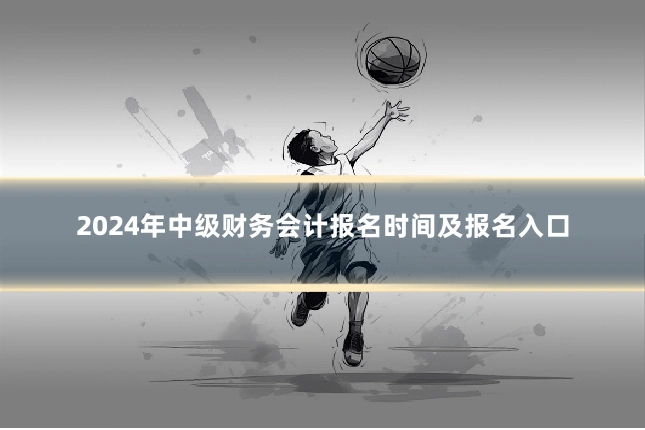 2024年中级财务会计报名时间及报名入口