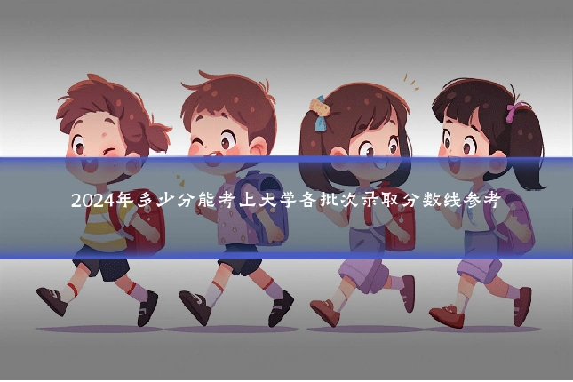 2024年多少分能考上大学各批次录取分数线参考