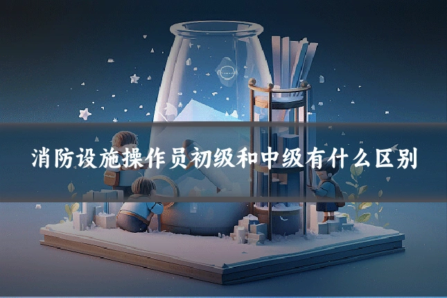 消防设施操作员初级和中级有什么区别