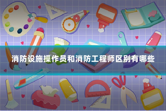 消防设施操作员和消防工程师区别有哪些