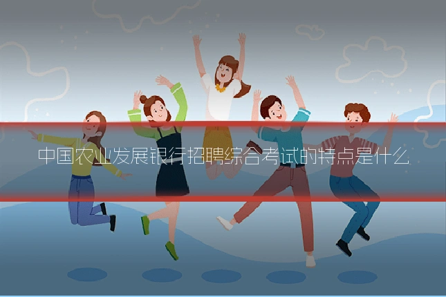 中国农业发展银行招聘综合考试的特点是什么