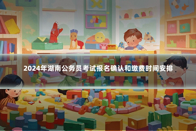 2024年湖南公务员考试报名确认和缴费时间安排
