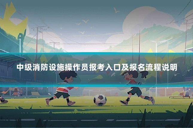 中级消防设施操作员报考入口及报名流程说明