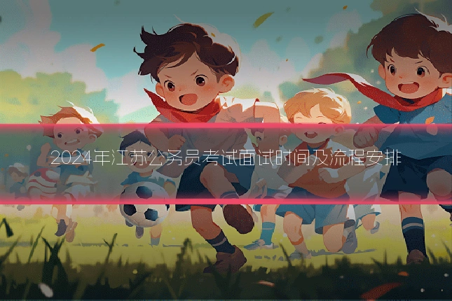 2024年江苏公务员考试面试时间及流程安排
