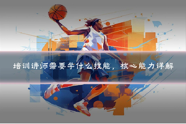 培训讲师需要学什么技能，核心能力详解