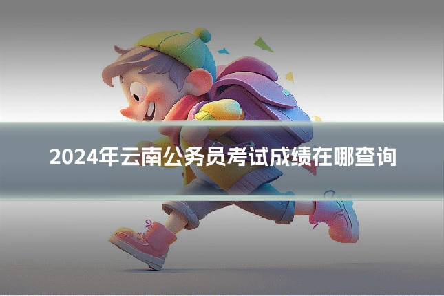 2024年云南公务员考试成绩在哪查询