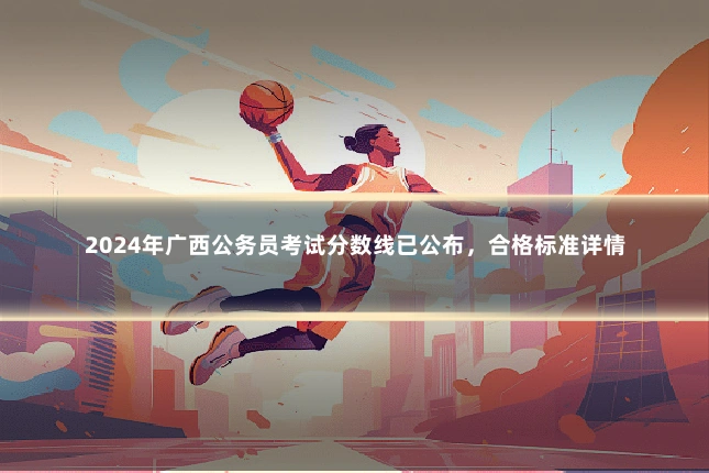2024年广西公务员考试分数线已公布，合格标准详情