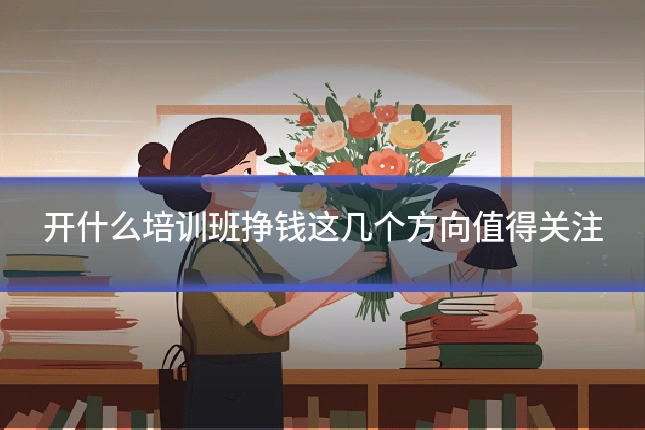 开什么培训班挣钱这几个方向值得关注
