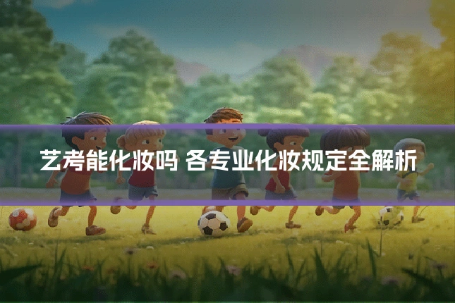 艺考能化妆吗 各专业化妆规定全解析