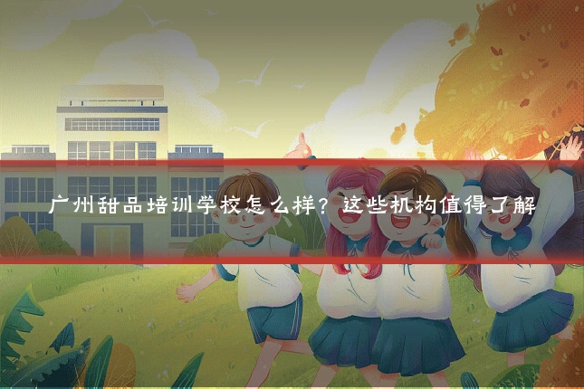 广州甜品培训学校怎么样？这些机构值得了解