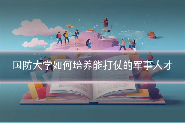 国防大学如何培养能打仗的军事人才