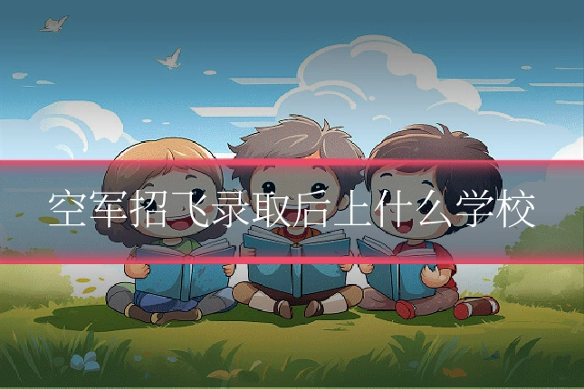 空军招飞录取后上什么学校