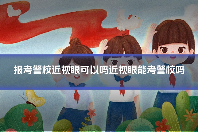 报考警校近视眼可以吗近视眼能考警校吗