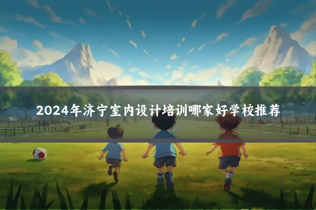 2024年济宁室内设计培训哪家好学校推荐