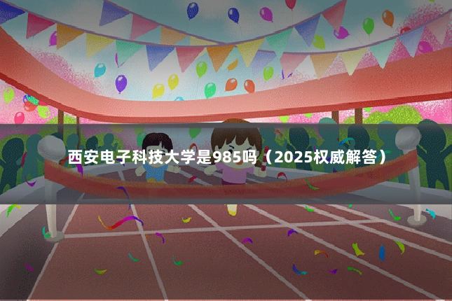 西安电子科技大学是985吗（2025权威解答）
