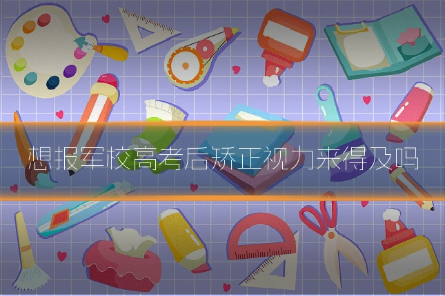 想报军校高考后矫正视力来得及吗