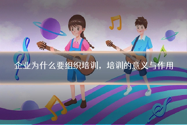 企业为什么要组织培训，培训的意义与作用