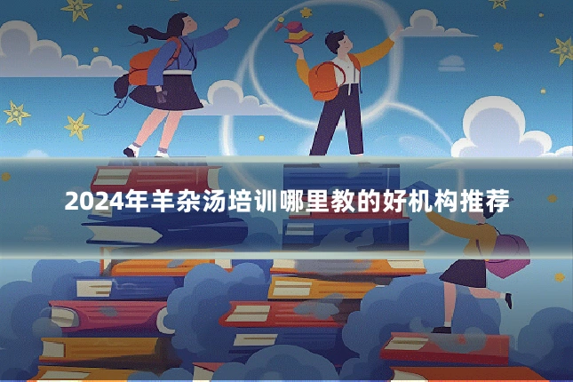 2024年羊杂汤培训哪里教的好机构推荐