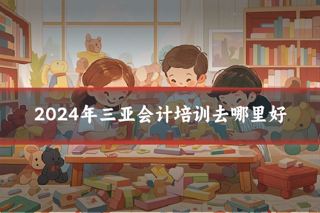 2024年三亚会计培训去哪里好