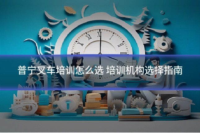 普宁叉车培训怎么选 培训机构选择指南