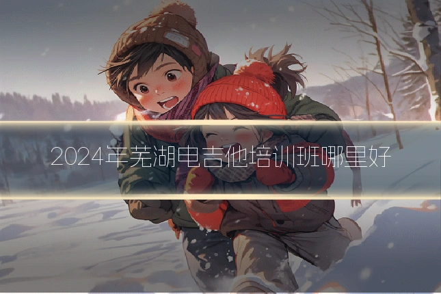 2024年芜湖电吉他培训班哪里好