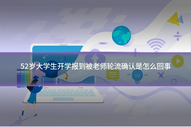 52岁大学生开学报到被老师轮流确认是怎么回事