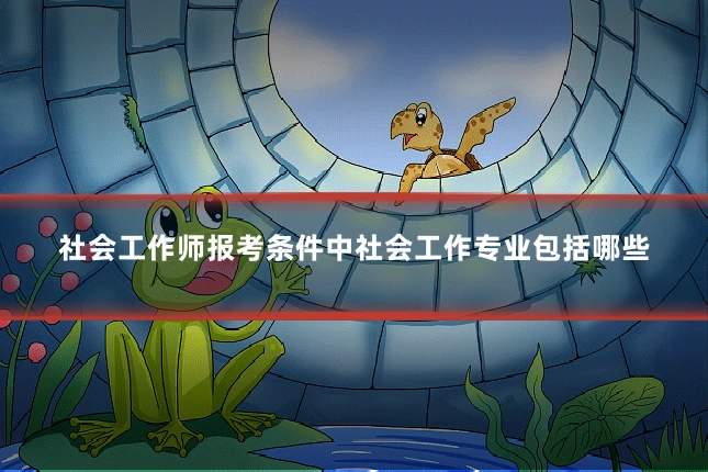 社会工作师报考条件中社会工作专业包括哪些