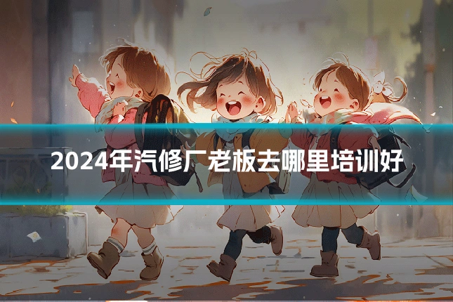 2024年汽修厂老板去哪里培训好