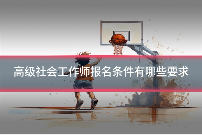 高级社会工作师报名条件有哪些要求