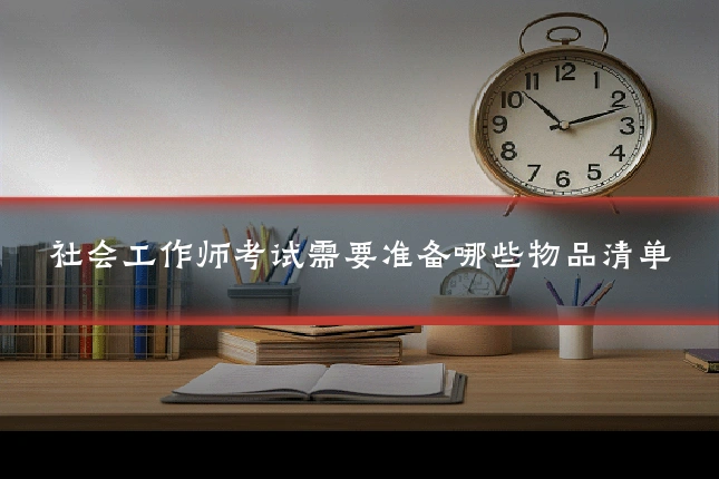 社会工作师考试需要准备哪些物品清单