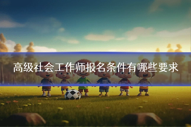 高级社会工作师报名条件有哪些要求