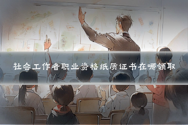 社会工作者职业资格纸质证书在哪领取