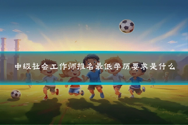 中级社会工作师报名最低学历要求是什么